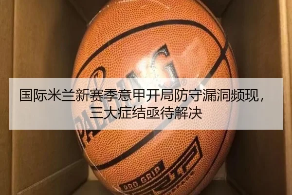 国际米兰新赛季意甲开局防守漏洞频现，三大症结亟待解决