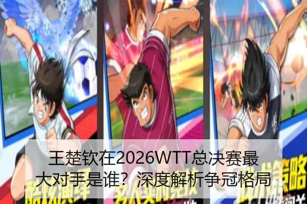王楚钦在2026WTT总决赛最大对手是谁？深度解析争冠格局